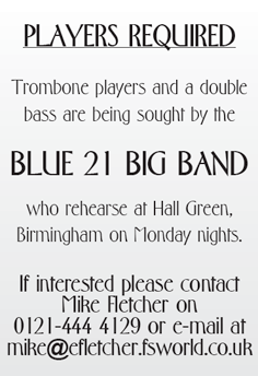 PLAYERS REQUIRED Trombone players and a double bass are being sought by the BLUE 21 BIG BAND who rehearse at Hall Green, Birmingham on Monday nights. If interested please contact Mike Fletcher on 0121-444 4129 or e-mail at mike@efletcher.fsworld.co.uk