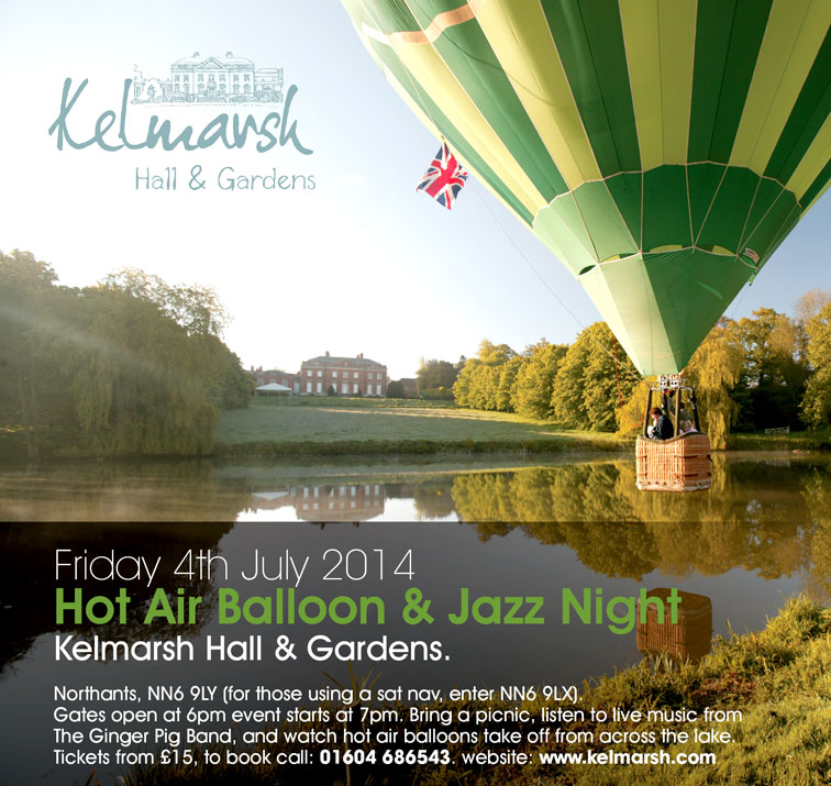 Friday 4th July 2014 Hot Air Balloon & Jazz Night Kelmarsh Hall & Gardens. Northants, NN6 9LY (for those using a sat nav, enter NN6 9LX). Gates open at 6pm event starts at 7pm. Bring a picnic, listen to live music from The Ginger Pig Band, and watch hot air balloons take off from across the lake. Tickets from £15, to book call: 01604 686543. website: www.kelmarsh.com
